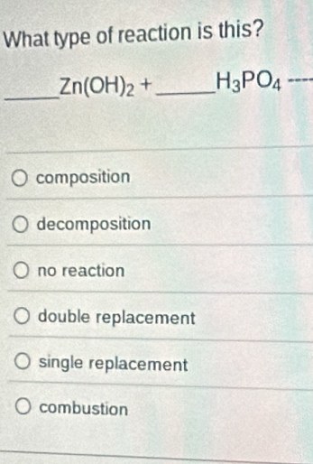 What type of reaction is this?
_ Zn(OH)_2+ _  H_3PO_4·s
composition
decomposition
no reaction
double replacement
single replacement
combustion