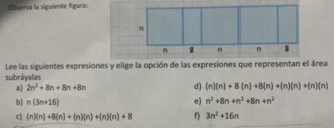 Observa la siguiente figura:
Lee las siguientes expresiones y elige la opción de las expresiones que representan el área
subráyalas
a) 2n^2+8n+8n+8n d) (n)(n)+8(n)+8(n)+(n)(n)+(n)(n)
b) n(3n+16) e) n^2+8n+n^2+8n+n^2
c) (n)(n)+8(n)+(n)(n)+(n)(n)+8 f) 3n^2+16n