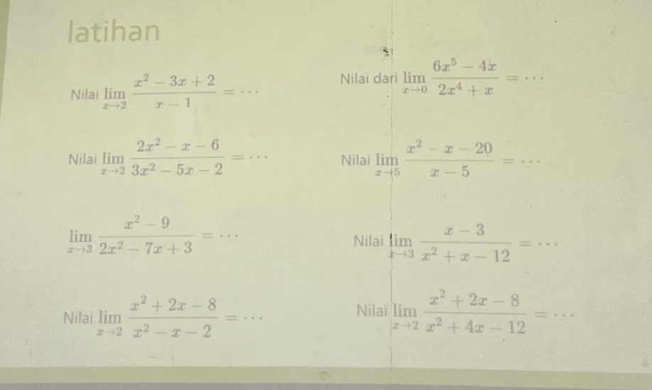 latihan 
Nilai limlimits _xto 2 (x^2-3x+2)/x-1 =·s
Nilai dari limlimits _xto 0 (6x^5-4x)/2x^4+x =·s _ 
Nilai limlimits _xto 2 (2x^2-x-6)/3x^2-5x-2 =·s Nilai limlimits _xto 5 (x^2-x-20)/x-5 =·s
limlimits _xto 3 (x^2-9)/2x^2-7x+3 =·s _ 
Nilai limlimits _xto 3 (x-3)/x^2+x-12 =.. _ 
Nilai 
Nilai limlimits _xto 2 (x^2+2x-8)/x^2-x-2 =·s limlimits _xto 2 (x^2+2x-8)/x^2+4x-12 =·s _