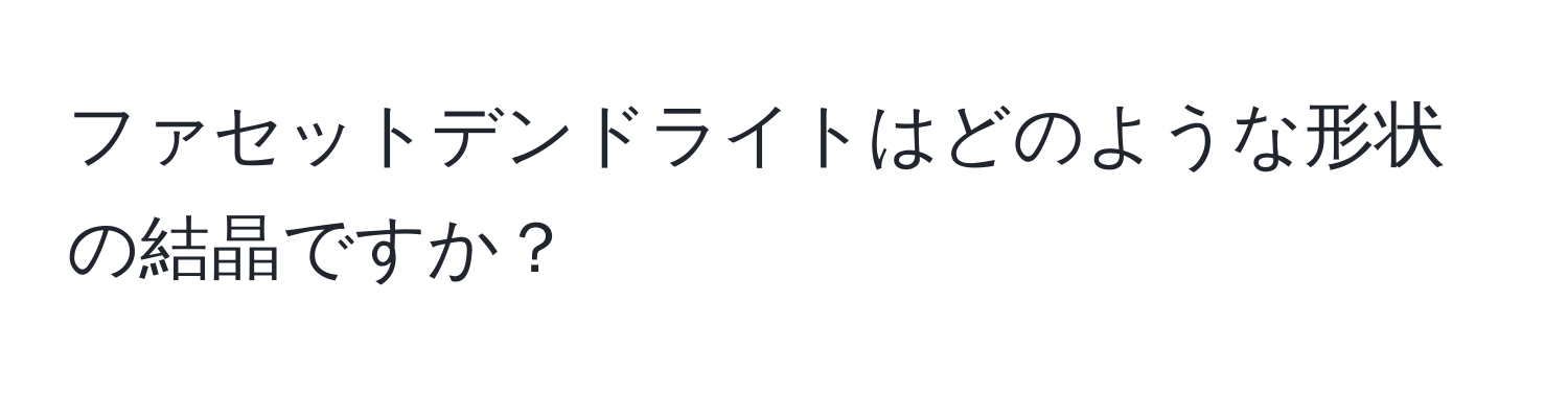 ファセットデンドライトはどのような形状の結晶ですか？