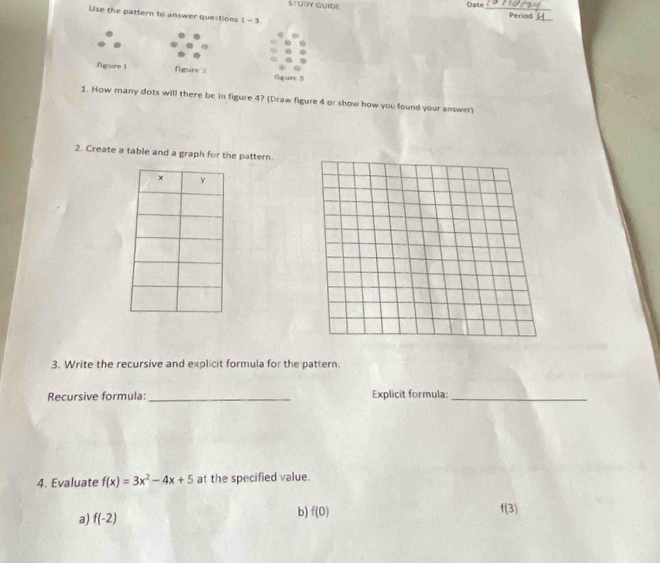 STUDY GUIDE Date_ Period
Use the pattern to answer questions 1-3 
_
figure 1 figure 2 figure 3
1. How many dots will there be in figure 4? (Draw figure 4 or show how you found your answer)
2. Create a table and a graph for the pattern
3. Write the recursive and explicit formula for the pattern.
Recursive formula:_ Explicit formula:_
4. Evaluate f(x)=3x^2-4x+5 at the specified value.
a) f(-2) b) f(0)
f(3)