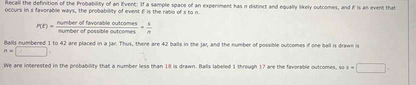 Recall the definition of the Probability of an Event: If a sample space of an experiment has n distinct and equally likely outcomes, and E is an event that 
occurs in s favorable ways, the probability of event E is the ratio of s to n.
P(E)= numberoffavorableoutcomes/numberofpossibleoutcomes = s/n 
Balls numbered 1 to 42 are placed in a jar. Thus, there are 42 balls in the jar, and the number of possible outcomes if one ball is drawn is
n=□. 
We are interested in the probability that a number less than 18 is drawn. Balls labeled 1 through 17 are the favorable outcomes, so s=□.