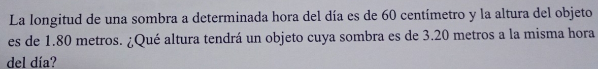 La longitud de una sombra a determinada hora del día es de 60 centímetro y la altura del objeto 
es de 1.80 metros. ¿Qué altura tendrá un objeto cuya sombra es de 3.20 metros a la misma hora 
del día?