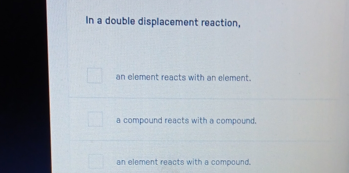 In a double displacement reaction,
an element reacts with an element.
a compound reacts with a compound.
an element reacts with a compound.