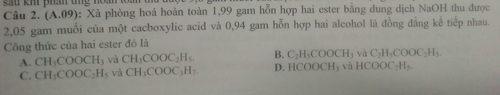 sau km phân tng noán 
Câu 2. A A.09): Xà phòng hoá hoàn toàn 1,99 gam hỗn hợp hai ester bằng dung dịch NaOH thu được
2,05 gam muối của một cacboxylic acid và 0,94 gam hỗn hợp hai alcohol là đồng đẳng kế tiếp nhau.
Công thức của hai ester đó là
A. CH_3COOCH_3 và CH_3COOC_2H_5. B. C_2H_5COOCH: 3 và C_2H_5COOC_2H_5.
C. CH_3COOC_2H_5 và CH_3COOC_3H_7. D. HCOOCH_3 và HCOOC_2H_5.