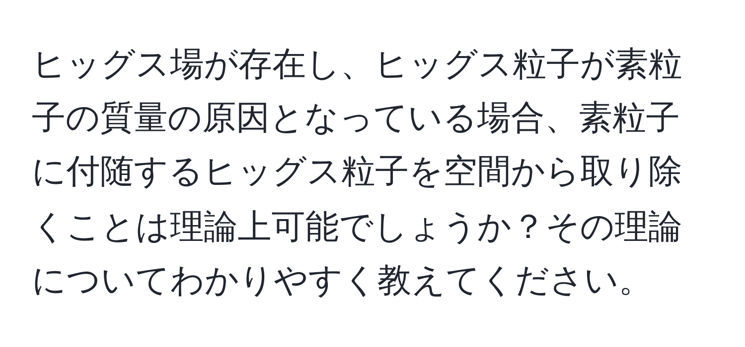 ヒッグス場が存在し、ヒッグス粒子が素粒子の質量の原因となっている場合、素粒子に付随するヒッグス粒子を空間から取り除くことは理論上可能でしょうか？その理論についてわかりやすく教えてください。