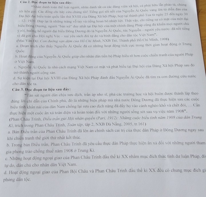 Đọc đoạn tư liệu sau đây:
*Nhân danh toàn thể loài người, nhân danh tắt cả các đảng viên xã hội, cả phái hữu lẫn pháo tả, chúng
tôi kêu gọi: Các đồng chí hãy cứu chúng tôi! Tiếng gọi sôi nổi của Nguyễn Ái Quốc vang lên từ diễn đàn của
Đại hội đại biểu toàn quốc lần thứ XVIII của Đảng Xã hội Pháp, họp tại thành phố Tua từ ngày 25 đến ngày 30
- 12- 1920. Đáp lại là những tràng vỗ tay và tiếng hoan hô nhiệt liệt. Thật vậy, chi riêng sự có mặt của một đại
biểu Đông Dương, người “bản xứ”' duy nhất tại Đại hội của một chính đảng Pháp cũng dù khiến mọi người chú
ý rồi, huồng hồ người đại biểu Đông Dương đó là Nguyễn Ái Quốc, tức Nguyễn - người yêu nước- đã nổi tiếng
vì đã gửi cho Hội nghị Véc - xai yêu sách đòi tự do và binh đẳng cho dân tộc Việt Nam”.
(Mai Văn Độ: Con đường vạn dặm của Hồ Chi Minh, NXB Trẻ, Thành phố Hồ Chí Minh, 1998)
a. Đoạn trích cho thấy Nguyễn Ái Quốc đã có những hoạt động tích cực trong thời gian hoạt động ở Trung
Quốc.
b. Hoạt động của Nguyễn Ái Quốc giúp cho nhân dân tiến bộ Pháp hiểu rõ hơn cuộc chiến tranh của người Pháp
ở Việt Nam.
c. Nguyễn Ái Quốc là nhà cách mạng Việt Nam có mặt và phát biểu tại Đại hội của Đàng Xã hội Pháp sau đó
trở thành người cộng sản.
d. Sự kiện tại Đại hội XVIII của Đảng Xã hội Pháp đánh dấu Nguyễn Ái Quốc đã tìm ra con đường cứu nước
cho dân tộc ta
Câu 3. Đọc đoạn tư liệu sau đây:
“Tàn sát người dân chịu sưu dịch, trần áp nho sĩ, phá các trường học và hội buôn được thành lập theo
đúng lời chỉ dẫn của Chính phủ, đó là những biện pháp mà nhà nước Đông Dương đã thực hiện sau các cuộc
biểu tình khẩn nài của dân Nam chống lại sưu cao dịch nặng đã đầy họ vào cảnh nghèo khổ và chết đói, ... Cần
thực hiện một cuộc ân xá toàn diện và hoàn toàn đối với những người sống sót sau vụ việc năm 1908".
(Phan Châu Trinh, Điều trần gửi Hội nhân quyền (Pari, 1912): Những cuộc biểu tình năm 1908 của dân Trung
Kì, trích trong Phan Châu Trinh, Toàn tập, tập 2, NXB Đà Nẵng, 2005, tr.161)
a. Bản Điều trần của Phan Châu Trinh đã lên án chính sách cai trị của thực dân Pháp ở Đông Dương ngay sau
khi chiến tranh thế giới thứ nhất kết thúc.
b. Trong bản Điều trần, Phan Châu Trinh đã yêu cầu thực dân Pháp thực hiện ân xá đối với những người tham
gia phong trào chồng thuế năm 1908 ở Trung Kì.
c. Những hoạt động ngoại giao của Phan Châu Trinh đầu thế ki XX nhằm mục đích thức tinh dư luận Pháp, đờ
tự do, dân chủ cho nhân dân Việt Nam.
d. Hoạt động ngoại giao của Phan Bội Châu và Phan Châu Trinh đầu thế ki XX đều có chung mục đích gi
phóng dân tộc.