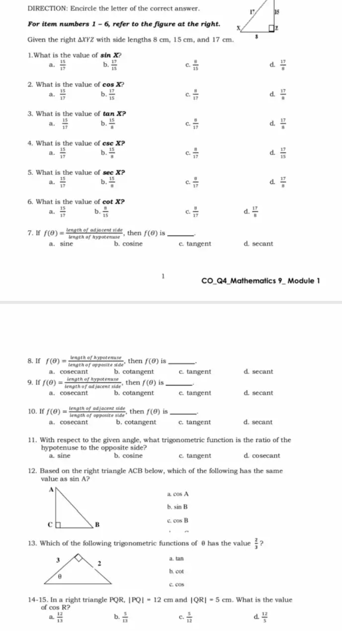 DIRECTION: Encircle the letter of the correct answer. 
For item numbers 1-6 , refer to the figure at the right. 
Given the right ΔXYZ with side lengths 8 cm, 15 cm, and 17 cm.
1.What is the value of sin X?
a.  15/17  b,  17/15   8/15  d.  17/8 
C.
2. What is the value of cos X?
a.  15/17  b.  17/15   8/17  d.  17/8 
C.
3. What is the value of tan X?
a.  15/17  b.  15/8   8/17  d.  17/8 
C.
4. What is the value of ese X?
a.  15/17  b.  15/8   8/17   17/15 
C.
d.
5. What is the value of see X?
a.  15/17  b.  15/8  C.  8/17  d.  17/8 
6. What is the value of cot x
a.  15/17  b.  8/15  C.  8/17  d.  17/8 
7. If f(θ )= lengthofadjacentside/lengthofhypotenuse  , then f(θ ) is_
a. sine b. cosine c. tangent d. secant
1
CO_Q4_Mathematics 9_ Module 1
8. If f(θ )= lengthofhypotenuse/lengthofoppositeside  , then f(θ ) is_
a. cosecant b cotangent c. tangent d. secant
9. If f(θ )= lengthofhypotenuse/lengthofadjacentside  , then f(θ ) is_
a. cosecant b. cotangent c. tangent d. secant
10. If f(θ )= lengthofadjacentside/lengthofoppositeside  , then f(θ ) is_
a. cosecant b. cotangent c. tangent d. secant
11. With respect to the given angle, what trigonometric function is the ratio of the
hypotenuse to the opposite side?
a. sine b. cosine c. tangent d. cosecant
12. Based on the right triangle ACB below, which of the following has the same
value as sin A?
a cos A
b. sin B
c cos B
13. Which of the following trigonometric functions of θ has the value  2/3  ?
a. tan
b. cot
c. cos
14-15. In a right triangle PQR,|PQ|=12cm and |QR|=5cm. What is the value
of cos R?
a.  12/13  b.  5/13  c.  5/12  d.  12/5 