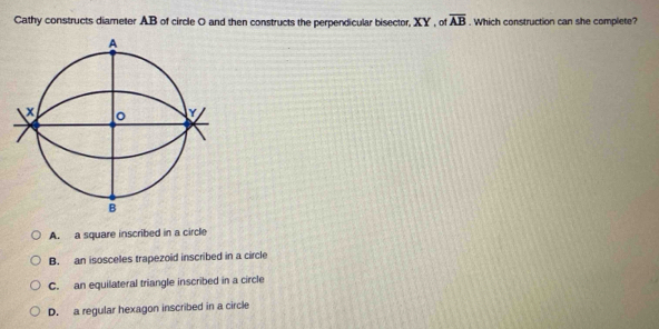 Cathy constructs diameter AB of circle O and then constructs the perpendicular bisector, XY , of overline AB. Which construction can she complete?
A
x 。 Y
B
A. a square inscribed in a circle
B. an isosceles trapezoid inscribed in a circle
C. an equilateral triangle inscribed in a circle
D. a regular hexagon inscribed in a circle