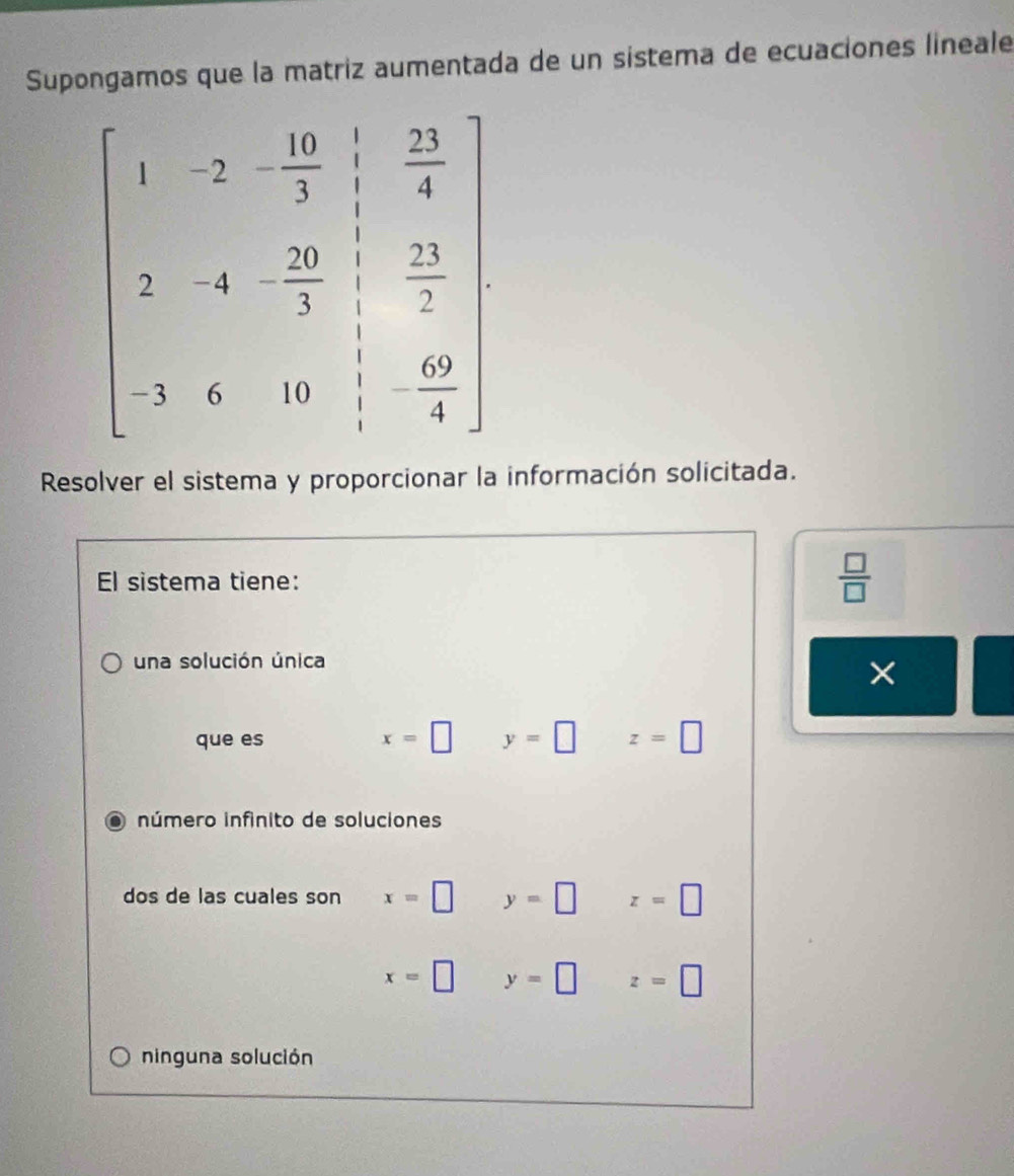 Supongamos que la matriz aumentada de un sistema de ecuaciones lineale
Resolver el sistema y proporcionar la información solicitada.
El sistema tiene:
 □ /□  
una solución única
×
que es x=□ y=□ z=□
número infinito de soluciones
dos de las cuales son x=□ y=□ z=□
x=□ y=□ z=□
ninguna solución