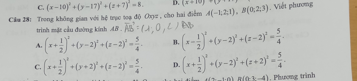 C. (x-10)^2+(y-17)^2+(z+7)^2=8. D. (x+10)+(y+11
Câu 28: Trong không gian với hệ trục toạ độ Oxyz , cho hai điểm A(-1;2;1), B(0;2;3). Viết phương
trình mặt cầu đường kính AB.
A. (x+ 1/2 )^2+(y-2)^2+(z-2)^2= 5/4 . B. (x- 1/2 )^2+(y-2)^2+(z-2)^2= 5/4 .
C. (x+ 1/2 )^2+(y+2)^2+(z-2)^2= 5/4 . D. (x+ 1/2 )^2+(y-2)^2+(z+2)^2= 5/4 .
A(2· _ 1· 0)B(0:3:-4). Phương trình