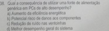 Qual a consequência de utilizar uma fonte de alimentação
genérica em PCs de alto desempenho?
a) Aumento da eficiência energética
b) Potencial risco de danos aos componentes
c) Redução de ruído nas ventoinhas
d) Melhor desempenho geral do sistema