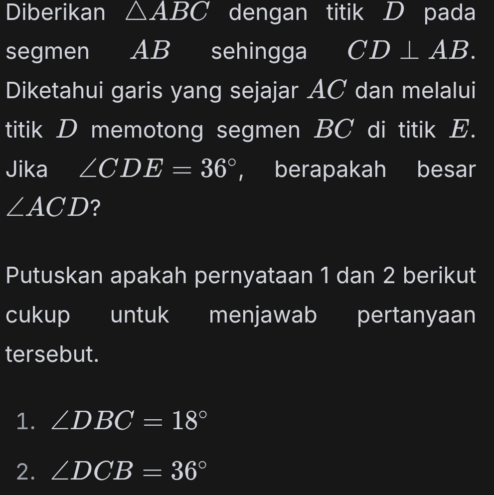 Diberikan △ ABC dengan titik D pada 
segmen AB sehingga CD⊥ AB. 
Diketahui garis yang sejajar AC dan melalui 
titik D memotong segmen BC di titik E. 
Jika ∠ CDE=36° ， berapakah besar
∠ ACD ? 
Putuskan apakah pernyataan 1 dan 2 berikut 
cukup untuk menjawab pertanyaan 
tersebut. 
1. ∠ DBC=18°
2. ∠ DCB=36°