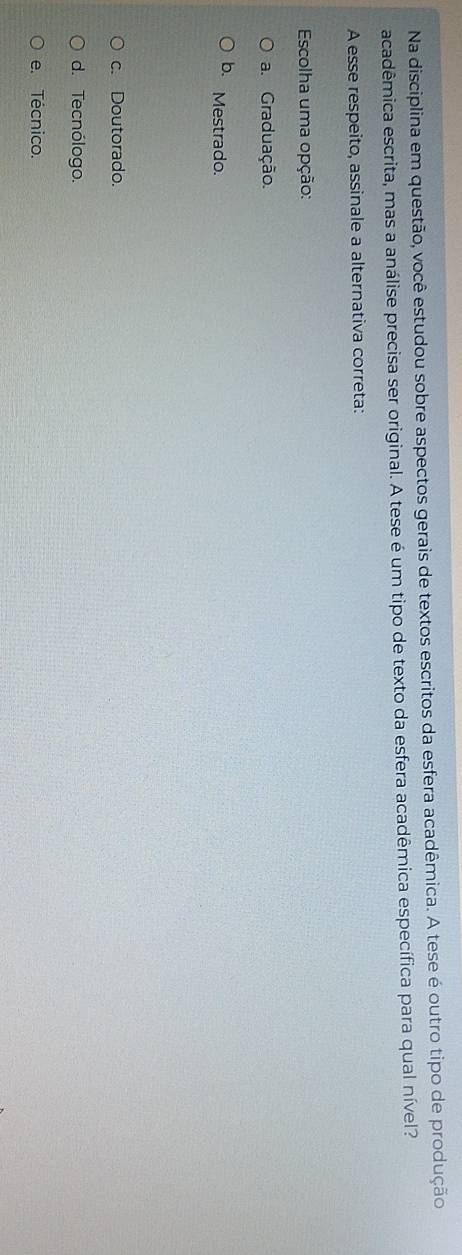 Na disciplina em questão, você estudou sobre aspectos gerais de textos escritos da esfera acadêmica. A tese é outro tipo de produção
acadêmica escrita, mas a análise precisa ser original. A tese é um tipo de texto da esfera acadêmica específica para qual nível?
A esse respeito, assinale a alternativa correta:
Escolha uma opção:
a. Graduação.
b. Mestrado.
c. Doutorado.
d. Tecnólogo.
e. Técnico.