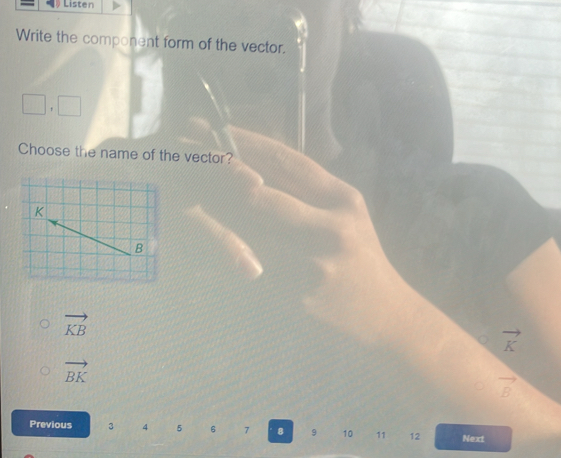 Listen
Write the component form of the vector.
□ , □
Choose the name of the vector?
K
B
vector KB
vector K
vector BK
vector B
Previous 3 4 5 6 7 8 9 10 11 12 Next