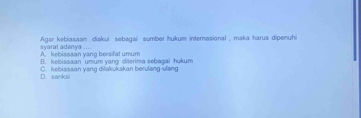 Agar kebiasaan diakui sebagai sumber hukum internasional , maka harus dipenuhi
syarat adanya ....
A. kebiasaan yang bersifat umum
B. kebiasaan umum yang diterima sebagai hukum
C. kebiasaan yang dilakukakan berulang-ulang
D. sanksi