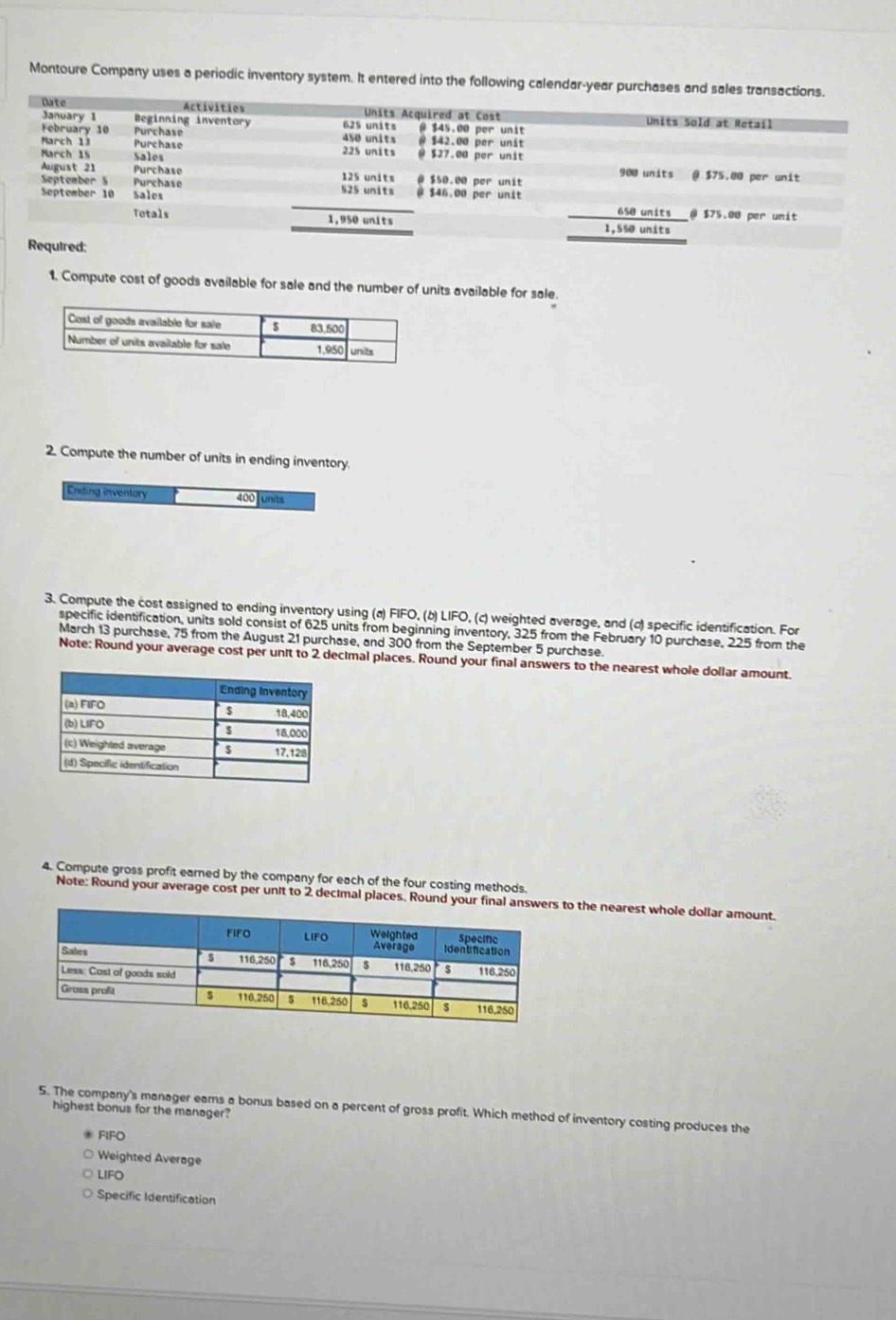 Montoure Company uses a periodic inventory system. It entered into the following calendar-year purchases and s
ed:
1. Compute cost of goods available for sale and the number of units available for sale.
2. Compute the number of units in ending inventory.
Ending inventory 400 units
3. Compute the cost assigned to ending inventory using (a) FIFO, (b) LIFO, (c) weighted average, and (σ) specific identification. For
specific identification, units sold consist of 625 units from beginning inventory, 325 from the February 10 purchase, 225 from the
March 13 purchase, 75 from the August 21 purchase, and 300 from the September 5 purchase.
Note: Round your average cost per unit to 2 decimal places. Round your final answers to the nearest whole dollar amount.
4. Compute gross profit earned by the company for each of the four costing methods.
Note: Round your average cost per unit to 2 decimal places. Round your fina to the nearest whole dollar amount.
5. The company's manager eams a bonus based on a percent of gross profit. Which method of inventory costing produces the
highest bonus for the manager?
FIFO
Weighted Average
LIFO
Specific Identification