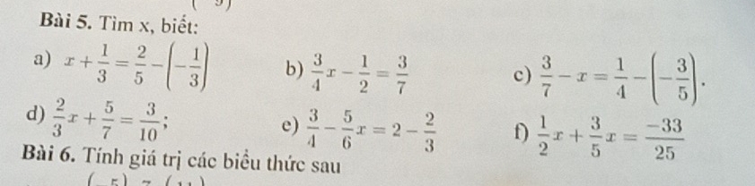 Tìm x, biết: 
a) x+ 1/3 = 2/5 -(- 1/3 ) b)  3/4 x- 1/2 = 3/7 
c)  3/7 -x= 1/4 -(- 3/5 ). 
d)  2/3 x+ 5/7 = 3/10 ; 
e)  3/4 - 5/6 x=2- 2/3  f)  1/2 x+ 3/5 x= (-33)/25 
Bài 6. Tính giá trị các biểu thức sau
(5)(()