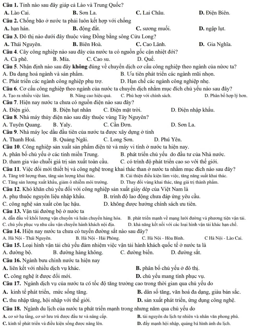 Tỉnh nào sau đây giáp cả Lào và Trung Quốc?
A. Lào Cai. B. Sơn La. C. Lai Châu. D. Điện Biên.
Câu 2. Chống bão ở nước ta phải luôn kết hợp với chống
A. hạn hán. B. động đất. C. sương muối. D. ngập lụt.
Câu 3. Đô thị nào dưới đây thuộc vùng Đồng bằng sông Cửu Long?
A. Thái Nguyên. B. Biên Hoà. C. Cao Lãnh. D. Gia Nghĩa.
Câu 4. Cây công nghiệp nào sau đây của nước ta có nguồn gốc cận nhiệt đới?
A. Cà phê. B. Mía. C. Cao su. D. Quế.
Câu 5. Nhận định nào sau đây không đúng về chuyển dịch cơ cấu công nghiệp theo ngành của nứợc ta?
A. Đa dạng hoá ngành và sản phẩm. B. Ưu tiên phát triển các ngành mũi nhọn.
C. Phát triển các ngành công nghiệp phụ trợ. D. Hạn chế các ngành công nghiệp nhẹ.
Câu 6. Cơ cấu công nghiệp theo ngành của nước ta chuyển dịch nhằm mục đích chủ yếu nào sau đây?
A. Tạo ra nhiều việc làm. B. Nâng cao hiệu quả. C. Phù hợp với chính sách. D. Phân bố hợp lý hơn.
Câu 7. Hiện nay nước ta chưa có nguồn điện nào sau đây?
A. Điện gió. B. Điện hạt nhân C. Điện mặt trời. D. Điện nhập khẩu.
Câu 8. Nhà máy thủy điện nào sau đây thuộc vùng Tây Nguyên?
A. Tuyên Quang. B. Yaly. C. Cần Đơn. D. Sơn La.
Câu 9. Nhà máy lọc dầu đầu tiên của nước ta được xây dựng ở tỉnh
A. Thanh Hoá. B. Quảng Ngãi. C. Long Sơn. D. Phú Yên.
Câu 10. Công nghiệp sản xuất sản phầm điện tử và máy vi tính ở nước ta hiện nay.
A. phân bố chủ yếu ở các tinh miền Trung. B. phát triển chủ yếu do đầu tư của Nhà nước.
D. tham gia vào chuỗi giá trị sản xuất toàn cầu. C. có trình độ phát triển cao so với thế giới.
Câu 11. Việc đổi mới thiết bị và công nghệ trong khai thác than ở nước ta nhằm mục đích nào sau đây?
A. Tăng trữ lượng than, tăng sản lượng khai thác. B. Cải thiện điều kiện làm việc, tăng năng suất khai thác.
C. Tăng sản lượng xuất khẩu, giảm ô nhiễm môi trường. D. Thay đổi vùng khai thác, tăng giá trị thành phẩm.
Câu 12. Khó khăn chủ yếu đối với công nghiệp sản xuất giày dép của Việt Nam là
A. phụ thuộc nguyên liệu nhập khẩu. B. trình độ lao động chưa đáp ứng yêu cầu.
C. công nghệ sản xuất còn lạc hậu. D. không được hưởng chính sách ưu tiên.
Câu 13. Vận tải đường bộ ở nước ta
A. dẫn đầu về khối lượng vận chuyển và luân chuyền hàng hóa. B. phát triển mạnh về mạng lưới đường và phương tiện vận tải.
C. chủ yếu phục vụ nhu cầu vận chuyển hành khách nội địa. D. khả năng kết nối với các loại hình vận tải khác hạn chế.
Câu 14. Hiện nay nước ta chưa có tuyển đường sắt nào sau đây?
A. Hà Nội - Thái Nguyên. B. Hà Nội - Hải Phòng. C. Hà Nội - Hòa Bình. C Hà Nôi - Lào Cai.
Câu 15. Loại hình vận tải chủ yếu đảm nhiệm việc vận tải hành khách quốc tế ở nước ta là
A. đường bộ. B. đường hàng không. C. đường biển. D. đường sắt.
Câu 16. Ngành bưu chính nước ta hiện nay
A. liên kết với nhiều dịch vụ khác. B. phân bố chủ yếu ở đô thị.
C. công nghệ ít được đổi mới. D. chủ yếu mang tính phục vụ.
Câu 17. Ngành dịch vụ của nước ta có tốc độ tăng trưởng cao trong thời gian qua chủ yếu do
A. kinh tế phát triển, mức sống tăng. B. dân số tăng, văn hoá đa dạng, giàu bản sắc.
C. thu nhập tăng, hội nhập với thế giới. D. sản xuất phát triển, ứng dụng công nghệ.
Câu 18. Ngành du lịch của nước ta phát triển mạnh trong nhưng năm qua chủ yếu do
A. cơ sở hạ tầng, cơ sở lưu trú được đầu tư và nâng cấp. B. tài nguyên du lịch tự nhiên và nhân văn phong phú.
C. kinh tế phát triển và điều kiện sống được nâng lên. D. đẩy mạnh hội nhập, quảng bá hình ảnh du lịch.