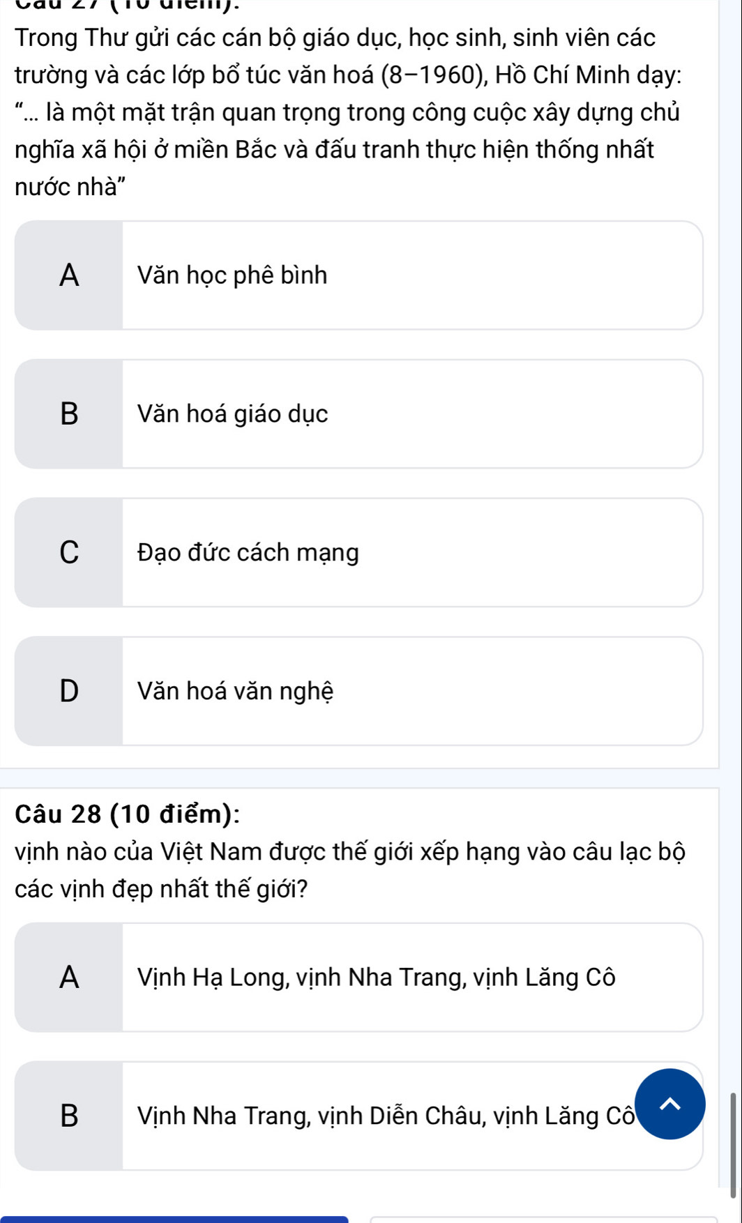 Cau 27 (10 dien).
Trong Thư gửi các cán bộ giáo dục, học sinh, sinh viên các
trường và các lớp bổ túc văn hoá (8-1960), Hồ Chí Minh dạy:
".... là một mặt trận quan trọng trong công cuộc xây dựng chủ
nghĩa xã hội ở miền Bắc và đấu tranh thực hiện thống nhất
nước nhà''
A Văn học phê bình
B Văn hoá giáo dục
C Đạo đức cách mạng
D Văn hoá văn nghệ
Câu 28 (10 điểm):
vịnh nào của Việt Nam được thế giới xếp hạng vào câu lạc bộ
các vịnh đẹp nhất thế giới?
A Vịnh Hạ Long, vịnh Nha Trang, vịnh Lăng Cô
B Vịnh Nha Trang, vịnh Diễn Châu, vịnh Lăng Cố