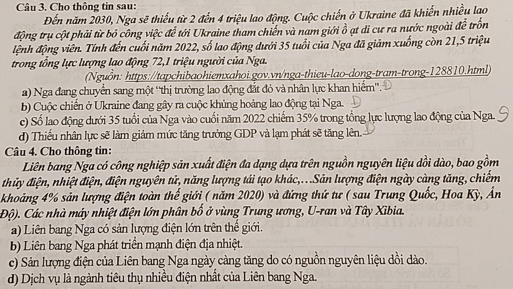 Cho thông tin sau:
Đến năm 2030, Nga sẽ thiếu từ 2 đến 4 triệu lao động. Cuộc chiến ở Ukraine đã khiến nhiều lao
động trụ cột phải từ bỏ công việc để tới Ukraine tham chiến và nam giới ồ ạt di cư ra nước ngoài để trốn
đệnh động viên. Tính đến cuối năm 2022, số lao động dưới 35 tuổi của Nga đã giảm xuống còn 21,5 triệu
trong tổng lực lượng lao động 72,1 triệu người của Nga.
(Nguồn: https://tapchibaohiemxahoi.gov.vn/nga-thieu-lao-dong-tram-trong-128810.html)
a) Nga đang chuyển sang một “thị trường lao động đắt đỏ và nhân lực khan hiểm''.
b) Cuộc chiến ở Ukraine đang gây ra cuộc khủng hoảng lao động tại Nga.
c) Số lao động dưới 35 tuổi của Nga vào cuối năm 2022 chiếm 35% trong tổng lực lượng lao động của Nga.
d) Thiếu nhân lực sẽ làm giảm mức tăng trưởng GDP và lạm phát sẽ tăng lên.
Câu 4. Cho thông tin:
Liên bang Nga có công nghiệp sản xuất điện đa dạng dựa trên nguồn nguyên liệu dồi dào, bao gồm
thủy điện, nhiệt điện, điện nguyên tử, năng lượng tái tạo khác,..Sản lượng điện ngày càng tăng, chiếm
khoảng 4% sản lượng điện toàn thế giới ( năm 2020) và đứng thứ tư ( sau Trung Quốc, Hoa Kỳ, Ấn
Độ). Các nhà máy nhiệt điện lớn phân bố ở vùng Trung ương, U-ran và Tây Xibia.
a) Liên bang Nga có sản lượng điện lớn trên thế giới.
b) Liên bang Nga phát triển mạnh điện địa nhiệt.
c) Sản lượng điện của Liên bang Nga ngày càng tăng do có nguồn nguyên liệu dồi dào.
d) Dịch vụ là ngành tiêu thụ nhiều điện nhất của Liên bang Nga.