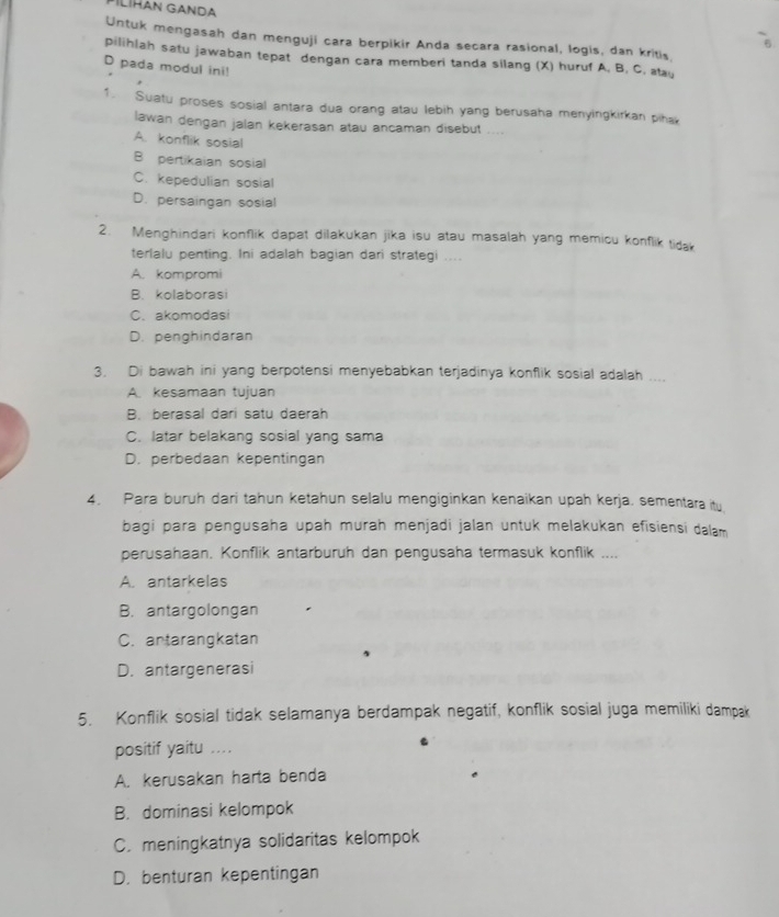 PİLİHAN GANDA
Untuk mengasah dan menguji cara berpikir Anda secara rasional, logis, dan kritis,
pilihlah satu jawaban tepat dengan cara memberi tanda silang (X) huruf A, B, C, ay
D pada modul ini!
1. Suatu proses sosial antara dua orang atau lebih yang berusaha menyingkirkan piha
lawan dengan jalan kekerasan atau ancaman disebut ....
A. konflik sosial
B pertikaian sosial
C. kepedulian sosial
D. persaingan sosial
2. Menghindari konflik dapat dilakukan jika isu atau masalah yang memicu konflik tida
terlalu penting. Ini adalah bagian dari strategi ....
A. kompromi
B. kolaborasi
C. akomodasi
D. penghindaran
3. Di bawah ini yang berpotensi menyebabkan terjadinya konflik sosial adalah ....
A. kesamaan tujuan
B. berasal dari satu daerah
C. latar belakang sosial yang sama
D. perbedaan kepentingan
4. Para buruh dari tahun ketahun selalu mengiginkan kenaikan upah kerja, sementara ity
bagi para pengusaha upah murah menjadi jalan untuk melakukan efisiensi dalam
perusahaan. Konflik antarburuh dan pengusaha termasuk konflik ....
A. antarkelas
B. antargolongan
C. antarangkatan
D. antargenerasi
5. Konflik sosial tidak selamanya berdampak negatif, konflik sosial juga memiliki dampak
positif yaitu ...
A. kerusakan harta benda
B. dominasi kelompok
C. meningkatnya solidaritas kelompok
D. benturan kepentingan