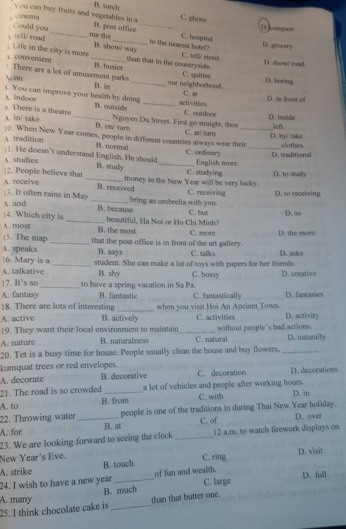 B. torch C. phone
You can buy fruits and vegetables in a
. cinema
D. compass
B. post office _C. hospital D. grocery
A. tell/ road
Could you _me the _to the nearest hotel?
B. show/ way C. tell/ street
Life in the city is more _than that in the countryside.
D. show/ road.
. convenient B. busier C. quitter
. There are a lot of amusement parks our neighborhood.
D. boring
. on B. in_
C. at
3. You can improve your health by doing activities.
D. in front of
A. indoor B. outside _C. outdoor
. There is a theatre
D. inside
_Nguyen Du Street. First go straight, then
A. in/ take B. on/ turn
left.
C. at/ turn
]0. When New Year comes, people in different countries always wear their
A. tradition D. by/ take
clothes.
B. normal C. ordinary_
1. He doesn’t understand English. He should
D. traditional
A. studies B. study
_English more.
[2. People believe that D. to study
C. studying
A. receive
_money in the New Year will be very lucky.
B. received C. receiving
D. to receiving
|3. It often rains in May _bring an umbrella with you.
A. and
B. because C. but D. so
]4. Which city is _beautiful, Ha Noi or Ho Chi Minh?
A. most B. the most C. more
D. the more
15. The map _that the post office is in front of the art gallery.
A. speaks B. says C. talks
D. asks
16. Mary is a _student. She can make a lot of toys with papers for her friends.
A. talkative B. shy C. bossy D. creative
17. It’s so _to have a spring vacation in Sa Pa.
A. fantasy B. fantastic C. fantastically D. fantasies
18. There are lots of interesting _when you visit Hoi An Ancient Town.
A. active B. actively C. activities D. activity
19. They want their local environment to maintain_ without people’s bad actions.
A. nature B. naturalness C. natural D. naturally
20. Tet is a busy time for house. People usually clean the house and buy flowers,_
kumquat trees or red envelopes.
A. decorate B. decorative C. decoration D. decorations
21. The road is so crowded _a lot of vehicles and people after working hours.
C. with
D. in
A. to B. from
22. Throwing water _people is one of the traditions in during Thai New Year holiday.
C. of D. over
A. for B. at
23. We are looking forward to seeing the clock _12 a.m. to watch firework displays on
New Year's Eve.
C. ring D. visit
A. strike B. touch
24. I wish to have a new year _of fun and wealth.
B. much C. large D. full
A. many
25. I think chocolate cake is _than that butter one.
