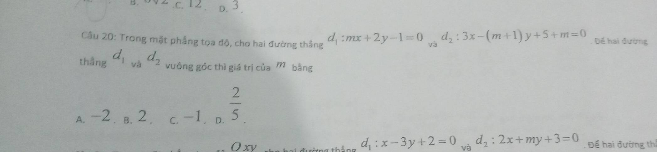 .c. 12 D. 3.
Câu 20: Trong mặt phẳng tọa độ, cho hai đường thắng . Đế hai đường
d_1:mx+2y-1=0 và
d_2:3x-(m+1)y+5+m=0
thẳng d_1vad_2 vuông góc thì giá trị của M bằng
A. -2. B. 2. c. -1. D.
 2/5 
d_1:x-3y+2=0
Oxy và d_2:2x+my+3=0. Để hai đường thi