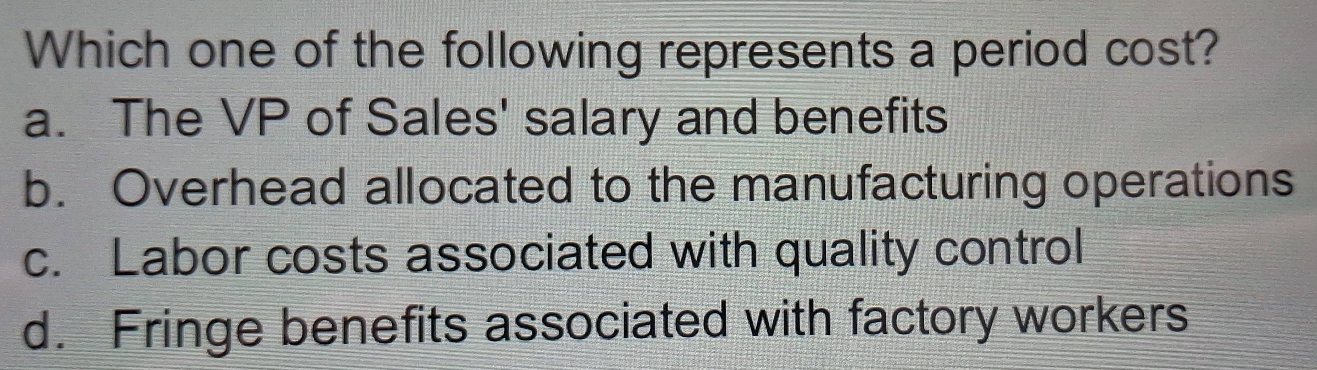 Which one of the following represents a period cost?
a. The VP of Sales' salary and benefits
b. Overhead allocated to the manufacturing operations
c. Labor costs associated with quality control
d. Fringe benefits associated with factory workers