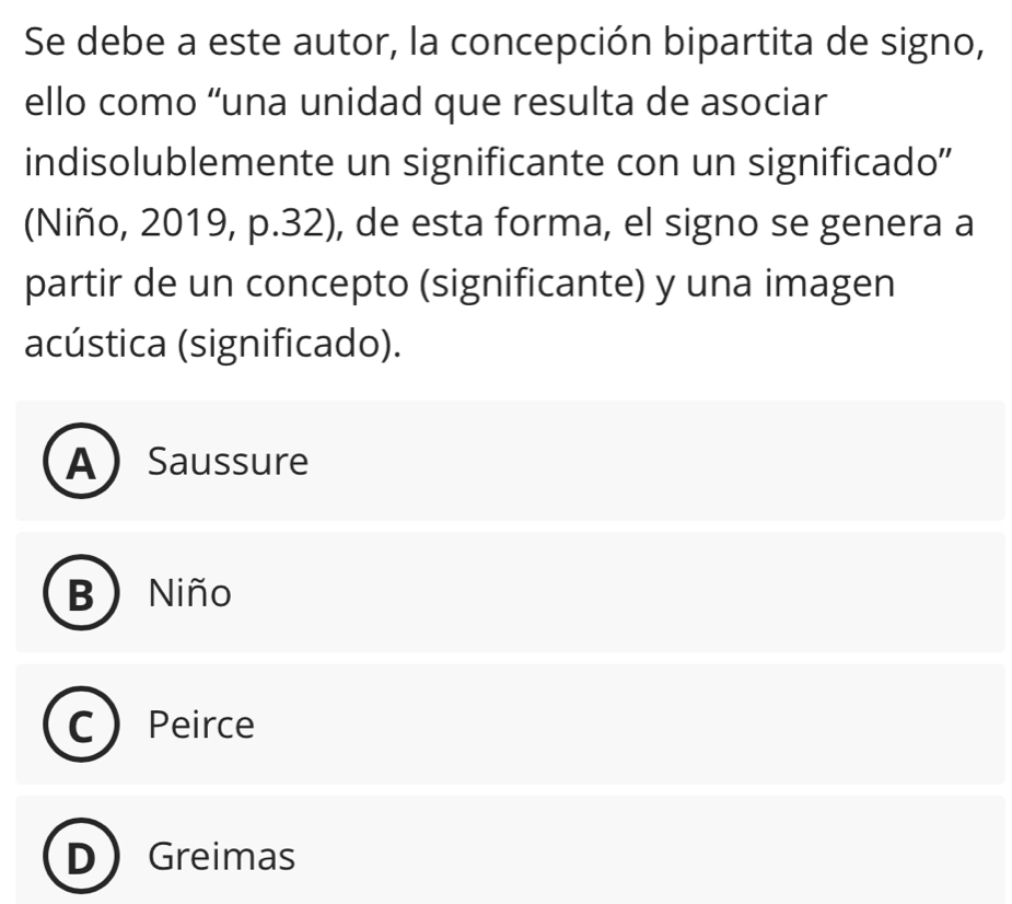 Se debe a este autor, la concepción bipartita de signo,
ello como “una unidad que resulta de asociar
indisolublemente un significante con un significado''
(Niño, 2019, p.32), de esta forma, el signo se genera a
partir de un concepto (significante) y una imagen
acústica (significado).
A ) Saussure
D Niño
Peirce
Greimas