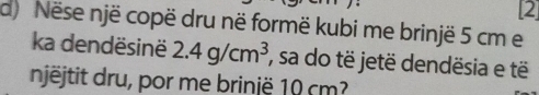 [2] 
d) Nëse një copë dru në formë kubi me brinjë 5 cm e 
ka dendësinë 2.4g/cm^3 , sa do të jetë dendësia e të 
njëjtit dru, por me brinjë 10 cm?