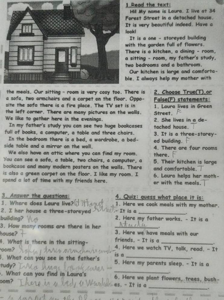 Read the text:
il My nome is Laura. I live at 34
est Street in a detached house.
is very beautiful indeed. Have a
looki
t is a one - storeyed building
h the garden full of flowers.
ere is a kitchen, a dining - room,
itting - room, my father's study,
bedrooms and a bathroom.
ur kitchen is large and comforta-
. I always help my mother with
re is 2. Choose True(T).or
a sofa, two armchairs and a carpet on the floor. Oppo- False(F) statements:
site the sofa there is a fire place. The TV set is in 1. Laura lives in Green
the left corner. There are many pictures on the walls. Street.
We like to gather here in the evenings. 2. She lives in a de-
In my father's study you can see two huge bookcases tached house.
full of books, a computer, a table and three chairs. 3. It is a three-storey-
In the bedroom there is a bed, a wardrobe, a bed- ed building.
side table and a mirror on the wall. 4. There are four rooms
We also have an attic where you can find my room. there.
You can see a sofa, a table, two chairs, a computer, a 5. Their kitchen is large
bookcase and many modern posters on the walls. There and comfortable.
is also a green carpet on the floor. I like my room. I 6. Laura helps her moth-
spend a lot of time with my friends here. er with the meals.
3. Answer the questions: 4. Quiz: quess what place it is:
1. Where does Laura live? 1. Here we cook meals with my mother.
2. I her house a three-storeyed - It is a_
_.
building? 2. Here my father works. - It is a
3. How many rooms are there in her _..
house?
3. Here we have meals with our
4. What is there in the sitting- friends. - It is a_
.
oom?
4. Here we watch TV, talk, read. - It
is a
.
5. What can you see in the father's 5. Here my parents sleep. - It is a
_
tudy?
. What can you find in Laura's 6. Here we plant flowers, trees, bush-
_
oom?  es. - It is a
.