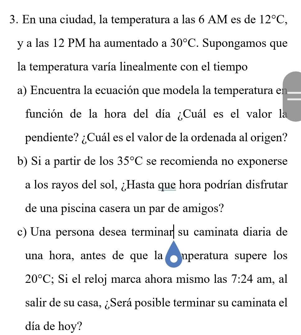 En una ciudad, la temperatura a las 6 AM es de 12°C, 
y a las 12 PM ha aumentado a 30°C. Supongamos que 
la temperatura varía linealmente con el tiempo 
a) Encuentra la ecuación que modela la temperatura en 
función de la hora del día ¿Cuál es el valor la 
pendiente? ¿Cuál es el valor de la ordenada al origen? 
b) Si a partir de los 35°C se recomienda no exponerse 
a los rayos del sol, ¿Hasta que hora podrían disfrutar 
de una piscina casera un par de amigos? 
c) Una persona desea terminar su caminata diaria de 
una hora, antes de que la nperatura supere los
20°C; Si el reloj marca ahora mismo las 7:24 am, al 
salir de su casa, ¿Será posible terminar su caminata el 
día de hoy?