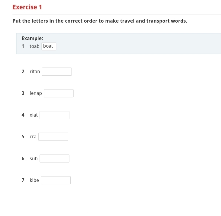 Put the letters in the correct order to make travel and transport words. 
Example: 
1 toab boat 
2 ritan □ 
3 lenap □ 
4 xiat □ 
5 cra □ 
6 sub □ 
7 kibe □