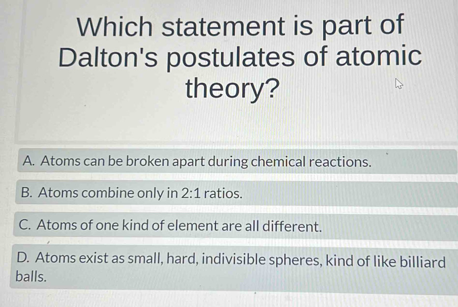 Which statement is part of
Dalton's postulates of atomic
theory?
A. Atoms can be broken apart during chemical reactions.
B. Atoms combine only in 2:1 ratios.
C. Atoms of one kind of element are all different.
D. Atoms exist as small, hard, indivisible spheres, kind of like billiard
balls.