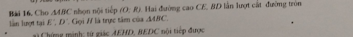 Bài 16, Cho △ ABC nhọn nội tiếp (O;R) 1 Hai đường cao CE, BD lần lượt cất đường tròn 
lần lượt tại E', D' / Gọi H là trực tâm của △ ABC. 
i Chứng minh: tứ giác AEHD, BEDC nội tiếp được