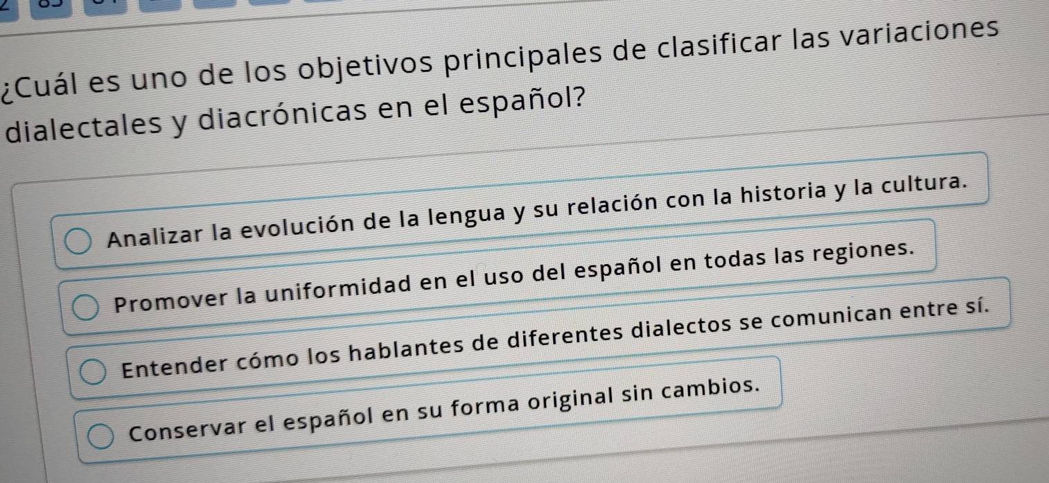 ¿Cuál es uno de los objetivos principales de clasificar las variaciones
dialectales y diacrónicas en el español?
Analizar la evolución de la lengua y su relación con la historia y la cultura.
Promover la uniformidad en el uso del español en todas las regiones.
Entender cómo los hablantes de diferentes dialectos se comunican entre sí.
Conservar el español en su forma original sin cambios.