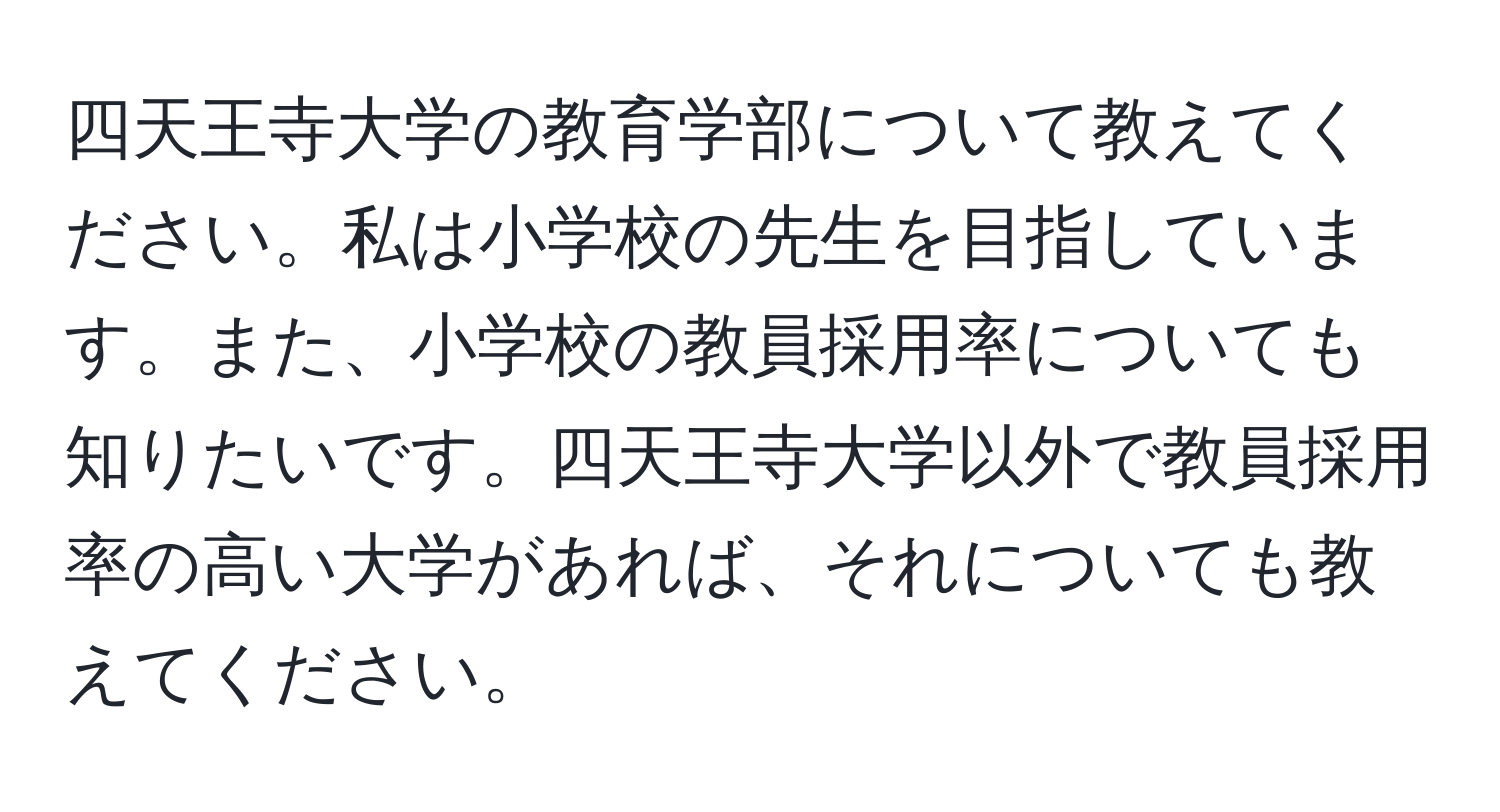 四天王寺大学の教育学部について教えてください。私は小学校の先生を目指しています。また、小学校の教員採用率についても知りたいです。四天王寺大学以外で教員採用率の高い大学があれば、それについても教えてください。