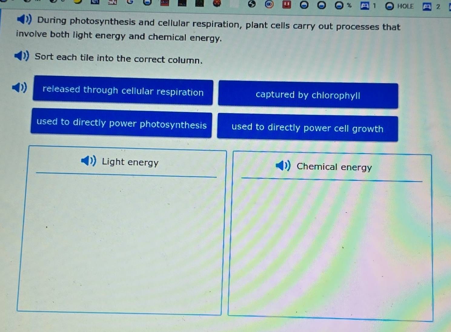 HOLE 2
During photosynthesis and cellular respiration, plant cells carry out processes that
involve both light energy and chemical energy.
Sort each tile into the correct column.
released through cellular respiration captured by chlorophyll
used to directly power photosynthesis used to directly power cell growth
Light energy Chemical energy