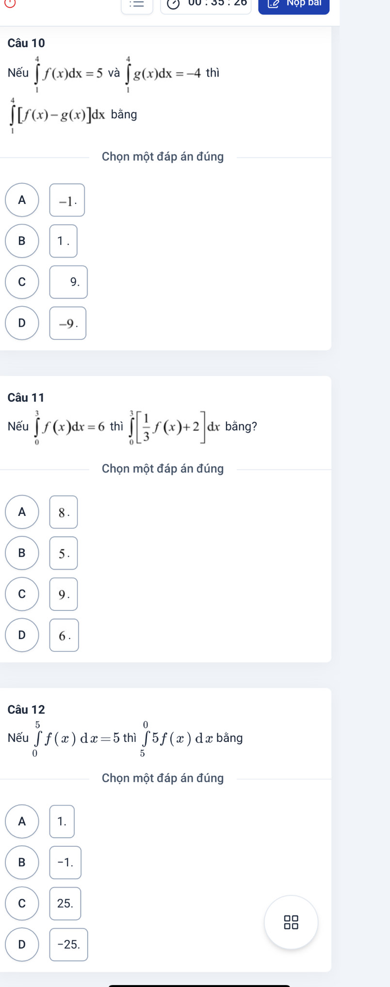 Nếu ∈tlimits _1^(4f(x)dx=5 và ∈tlimits _1^4g(x)dx=-4 thì
∈tlimits _1^4[f(x)-g(x)]dx bằng
Chọn một đáp án đúng
A -1.
B 1.
C 9.
D -9.
Câu 11
Nếu ∈tlimits _0^3f(x)dx=6 thì ∈tlimits _0^3[frac 1)3f(x)+2] dx bằng?
Chọn một đáp án đúng
A 8.
B 5.
C 9.
D 6.
Câu 12
Nếu ∈tlimits _0^5f(x)dx=5 thì ∈tlimits _5^05f(x) d x bằng
Chọn một đáp án đúng
A 1.
B -1.
C 25.

D -25.