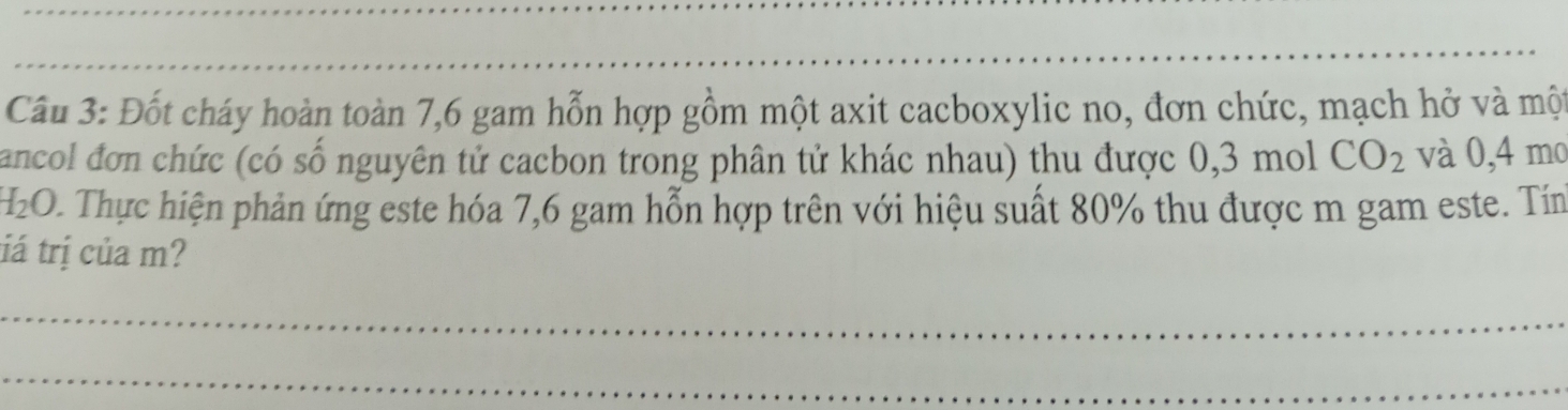 Đốt cháy hoàn toàn 7, 6 gam hỗn hợp gồm một axit cacboxylic no, đơn chức, mạch hở và một 
ancol đơn chức (có số nguyên tử cacbon trong phân tử khác nhau) thu được 0,3 mol CO_2 và 0,4 mo
H_2O 0. Thực hiện phản ứng este hóa 7,6 gam hỗn hợp trên với hiệu suất 80% thu được m gam este. Tín 
tá trị của m? 
_ 
_