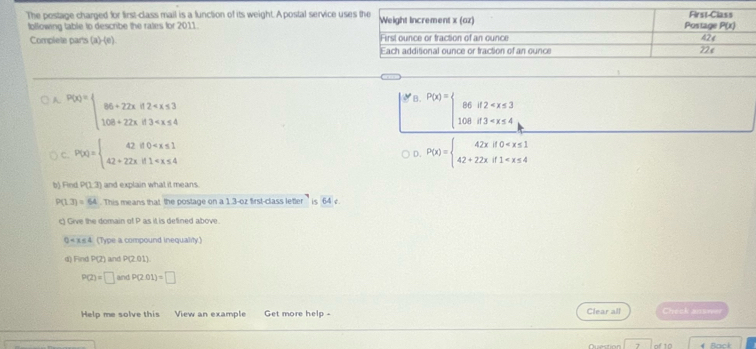 The postage charged for first-class mail is a function of its weight. A postal service us
following table to describe the rates for 2011.
Complete par's (a)-(e).
A p(x)=beginarrayl 86+22xif2° P(x)=beginarrayl 86if2
C. P(x)=beginarrayl 42if0 P(x)=beginarrayl 42xif0
D.
b) Find P(1.3) and explain what it means.
P(1.3)=64 This means that the postage on a 1.3-oz first-class leter ' is 64 v
ct Give the domain of P as it is defined above
0 (Type a compound inequality)
d) Find P(Z) and P(2.01)
P(2)=□ andP(2.01)=□
Help me solve this View an example Get more help - Clear all Check snurer
7 of 10