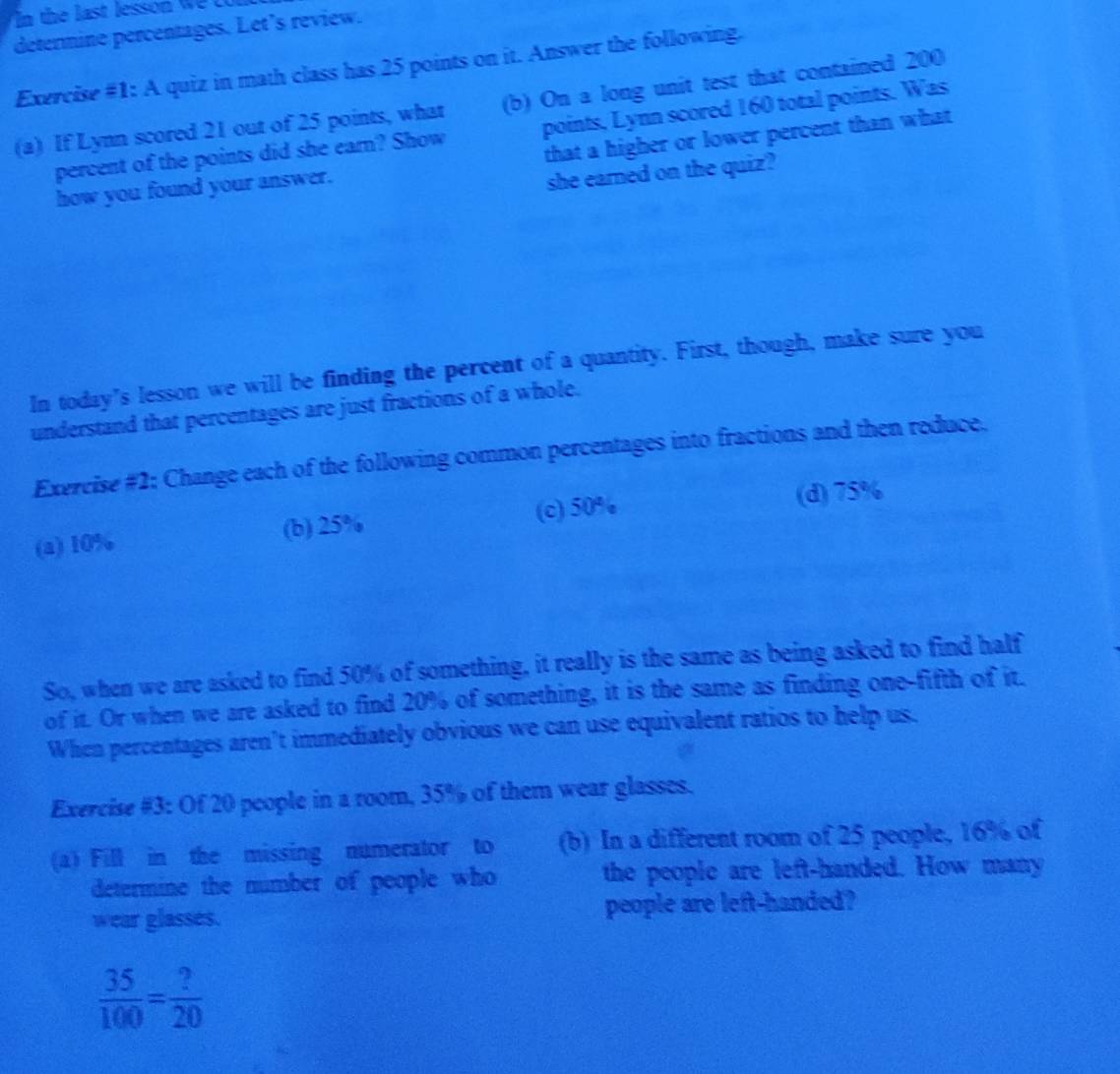 the last lesson w c u 
determine percentages. Let’s review.
Exercise #1: A quiz in math class has 25 points on it. Answer the following.
(a) If Lynn scored 21 out of 25 points, what (b) On a long unit test that contained 200
percent of the points did she earn? Show points, Lynn scored 160 total points. Was
how you found your answer. that a higher or lower percent than what
she earned on the quiz?
In today's lesson we will be finding the percent of a quantity. First, though, make sure you
understand that percentages are just fractions of a whole.
Exercise #2; Change each of the following common percentages into fractions and then reduce.
(a) 10% (b) 25% (c) 50% (d) 75%
So, when we are asked to find 50% of something, it really is the same as being asked to find half
of it. Or when we are asked to find 20% of something, it is the same as finding one-fifth of it.
When percentages aren’t immediately obvious we can use equivalent ratios to help us.
Exercise #3: Of 20 people in a room, 35% of them wear glasses.
(a) Fill in the missing numerator to (b) In a different room of 25 people, 16% of
determine the number of people who the people are left-handed. How many
wear glasses. people are left-handed?
 35/100 = ?/20 