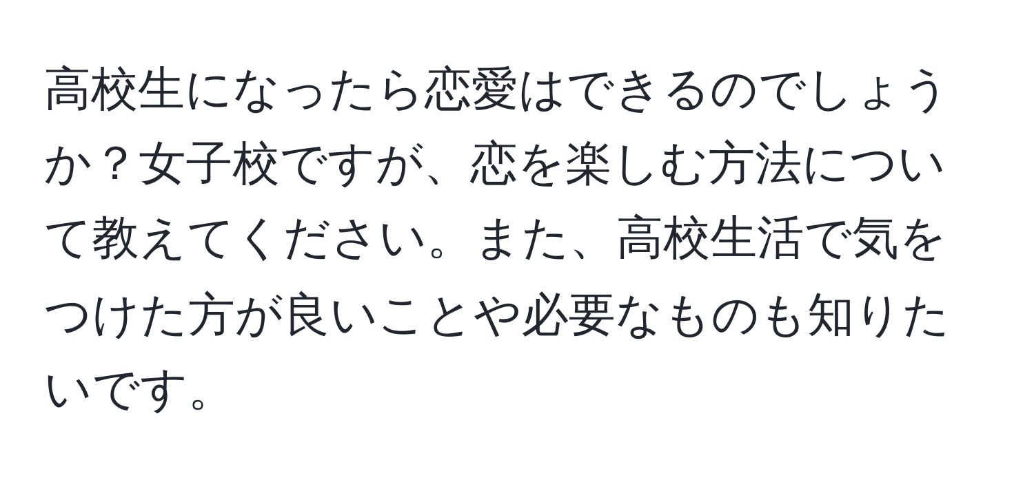 高校生になったら恋愛はできるのでしょうか？女子校ですが、恋を楽しむ方法について教えてください。また、高校生活で気をつけた方が良いことや必要なものも知りたいです。