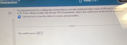 Distribution Points: 0 or 
The placement test for a college has scores that are normally distributed with a mean of 400 and a standard devi 
of 90. If the college accepts only the top 14% of examinees, what is the cutoff score on the test for admission 
Click the icon to view the table of z-scores and percentiles. 
The cutoff score is 497.2