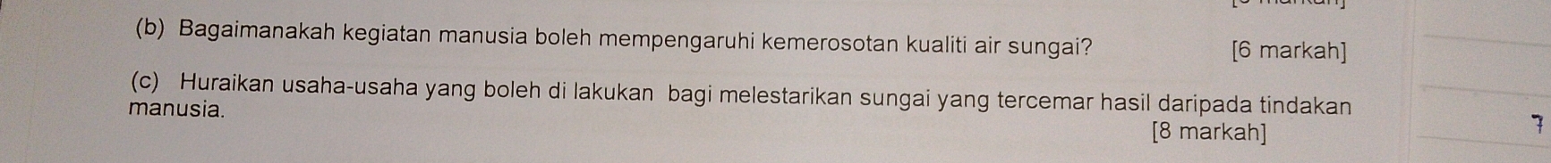 Bagaimanakah kegiatan manusia boleh mempengaruhi kemerosotan kualiti air sungai? [6 markah] 
(c) Huraikan usaha-usaha yang boleh di lakukan bagi melestarikan sungai yang tercemar hasil daripada tindakan 
manusia. [8 markah] 
7