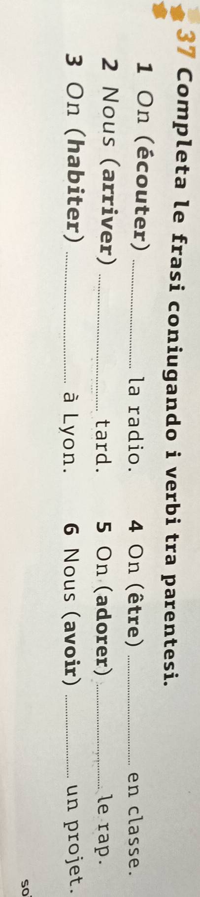 Completa le frasi coniugando i verbi tra parentesi. 
1 On (écouter) _ 4 On (être) _en classe. 
la radio. 
2 Nous (arriver) _ 5 On (adorer) _le rap. 
tard. 
3 On (habiter) _6 Nous (avoir) _un projet. 
à Lyon. 
so