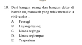 Dari bangun ruang dan bangun datar di
bawah ini, manakah yang tidak memiliki 4
titik sudut ...
A. Persegi
B. Layang-layang
C. Limas segitiga
D. Limas segiempat
E. Trapesium