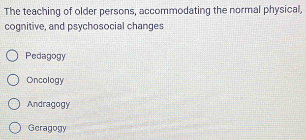 The teaching of older persons, accommodating the normal physical,
cognitive, and psychosocial changes
Pedagogy
Oncology
Andragogy
Geragogy