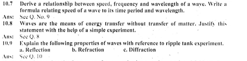 10.7 Derive a relationship between speed, frequency and waveiength of a wave. Write a
formula relating speed of a wave to its time period and wavelength.
Ans: See Q. No. 9
10. 8 Waves are the means of energy transfer without transfer of matter. Justify this
statement with the help of a simple experiment.
Ans: See O, 8
10.9 Explain the following properties of waves with reference to ripple tank experiment.
a. Reflection b. Refraction c. Diffraction
Ans: See Q, 10